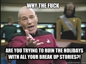why the fuck are you trying to ruin the Holidays with all your break up stories?!  Annoyed Picard