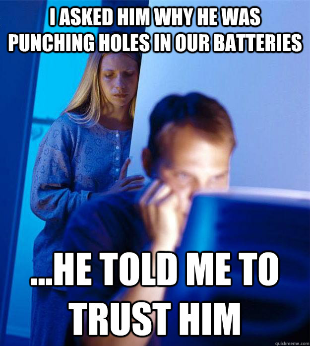 i asked him why he was punching holes in our batteries ...he told me to trust him  Redditors Wife