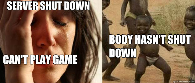server shut down can't play game body hasn't shut down  First World Problems  Third World Success