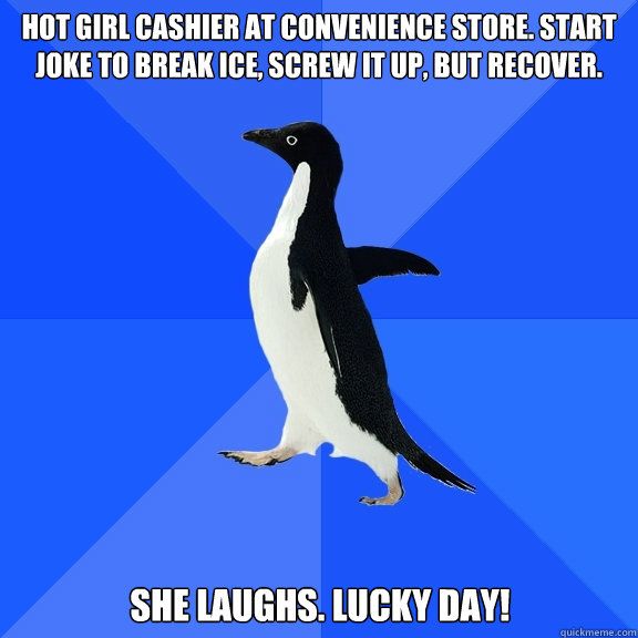 hot girl cashier at convenience store. start joke to break ice, screw it up, but recover. She laughs. lucky day!  Socially Awkward Penguin