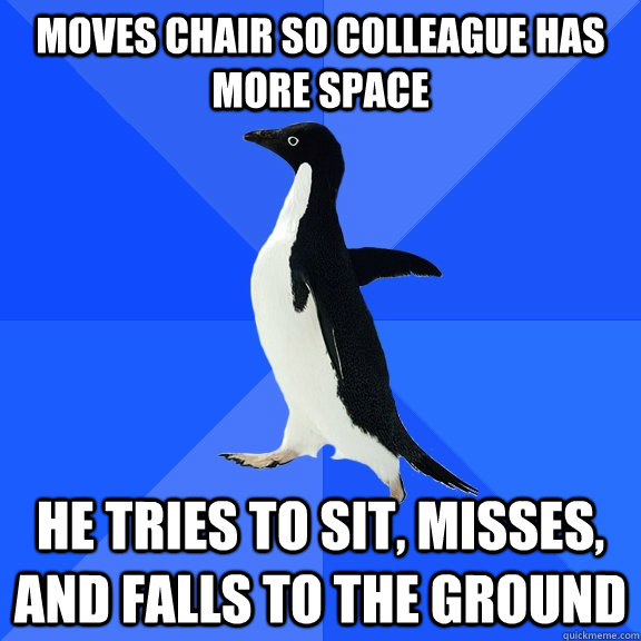 Moves chair so colleague has more space He tries to sit, misses,  and falls to the ground  Socially Awkward Penguin