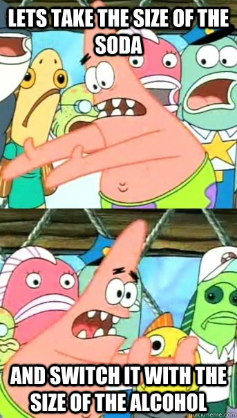 Lets take the size of the soda and switch it with the size of the alcohol  Push it somewhere else Patrick