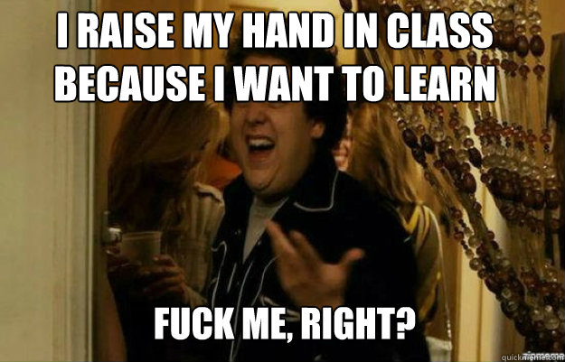 I raise my hand in class because I want to learn FUCK ME, RIGHT?  fuck me right