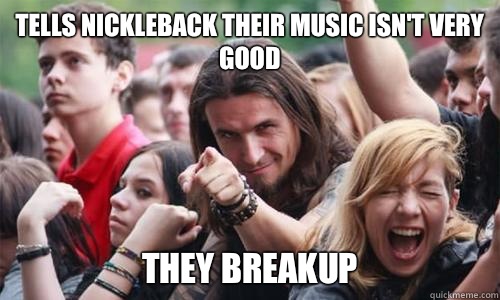 Tells nickleback their music isn't very good They breakup   Ridiculously Photogenic Metal Fan