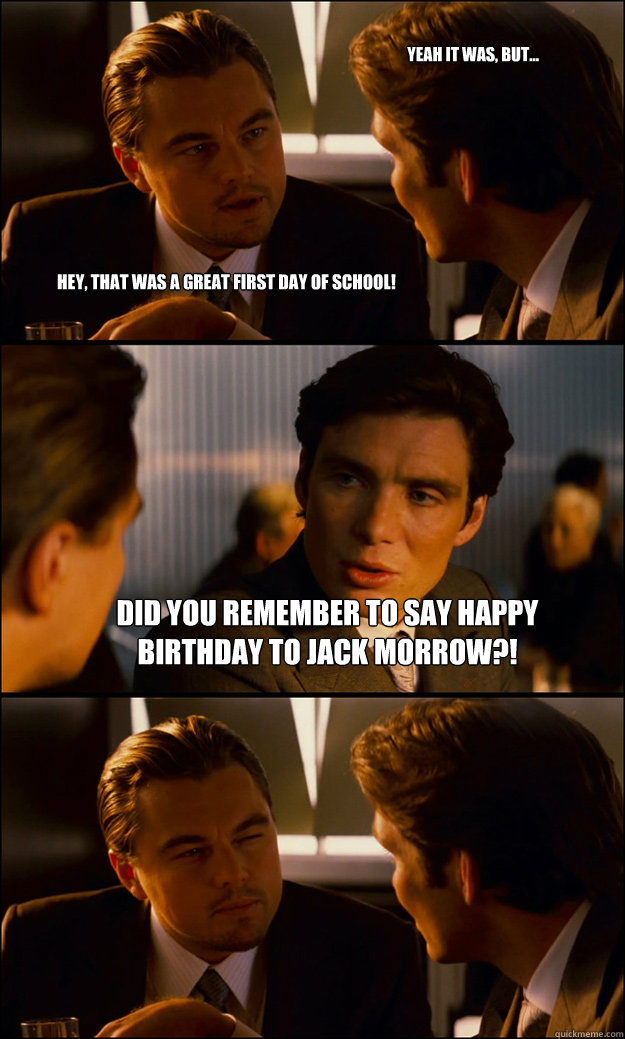 Hey, that was a great first day of school! did you remember to say happy birthday to jack morrow?!  Yeah it was, but...  Inception
