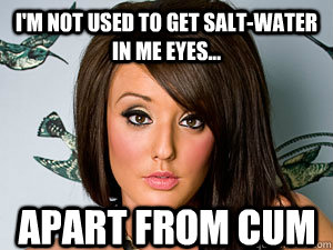 I'm not used to get salt-water in me eyes... Apart from cum  Charlotte geordie shore