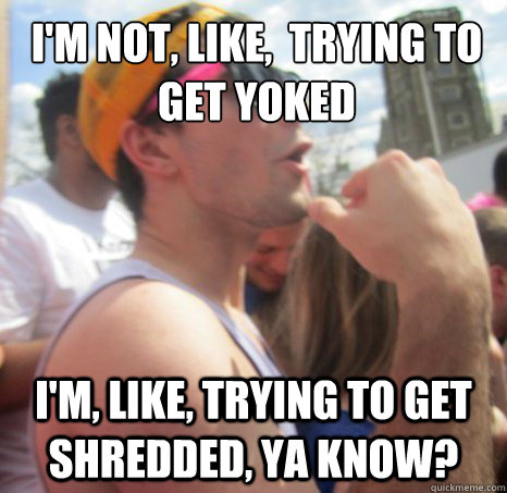 i'm not, like,  trying to get yoked
 I'm, like, trying to get shredded, ya know? - i'm not, like,  trying to get yoked
 I'm, like, trying to get shredded, ya know?  Frat Bro Dan