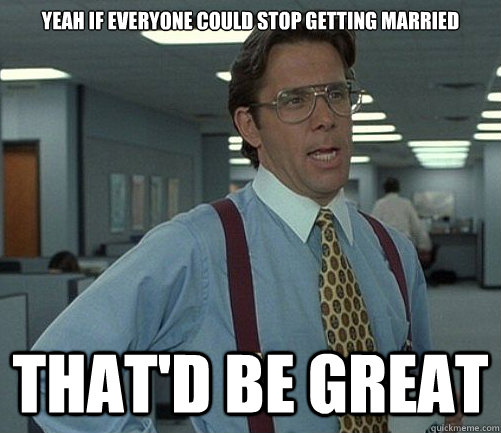 Yeah if everyone could stop getting married That'd be great  