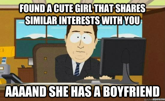 found a cute girl that shares similar interests with you AAAAND she has a boyfriend  aaaand its gone