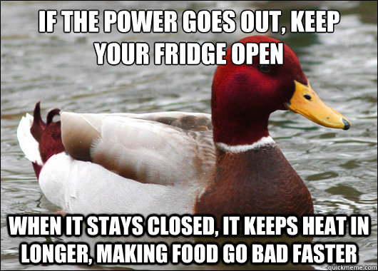 If the power goes out, keep your fridge open
 When it stays closed, it keeps heat in longer, making food go bad faster  Malicious Advice Mallard