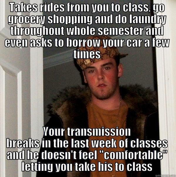 TAKES RIDES FROM YOU TO CLASS, GO GROCERY SHOPPING AND DO LAUNDRY THROUGHOUT WHOLE SEMESTER AND EVEN ASKS TO BORROW YOUR CAR A FEW TIMES YOUR TRANSMISSION BREAKS IN THE LAST WEEK OF CLASSES AND HE DOESN'T FEEL 