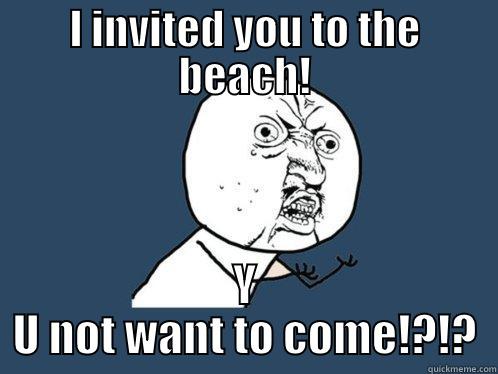 I INVITED YOU TO THE BEACH! Y U NOT WANT TO COME!?!? Y U No