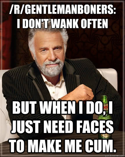 /r/gentlemanboners: 
I don't wank often But when I do, I just need faces to make me cum.  The Most Interesting Man In The World