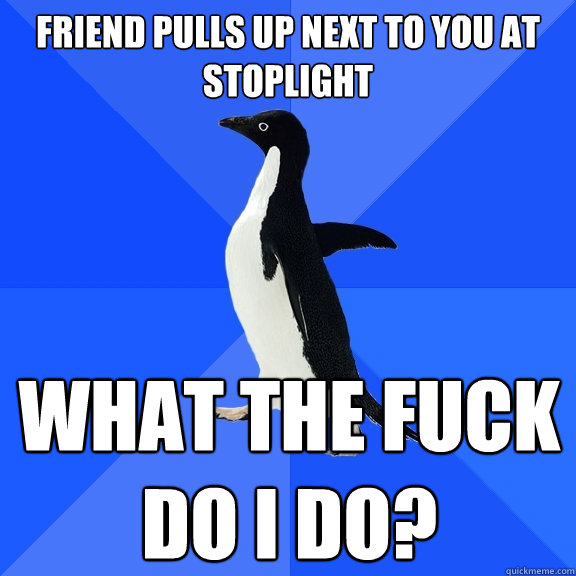 friend pulls up next to you at stoplight what the fuck do i do?  Socially Awkward Penguin