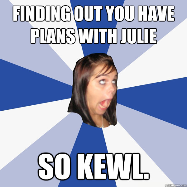 Finding out you have plans with Julie So kewl.  Annoying Facebook Girl