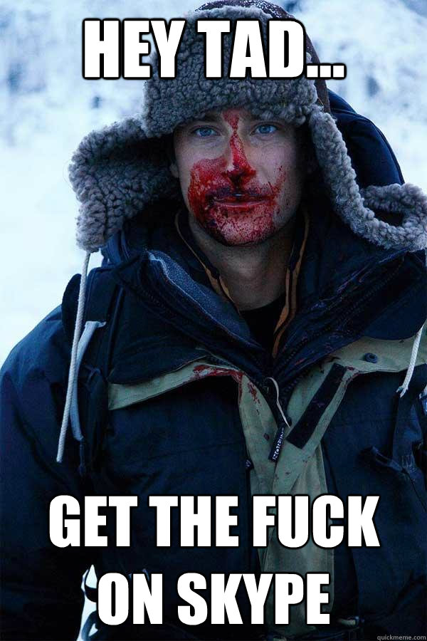 hey tad... get the fuck on skype  Bear Grylls