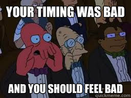 your timing was bad and you should feel bad  Zoidberg