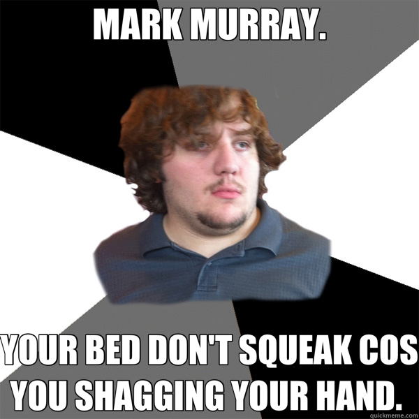 MARK MURRAY. YOUR BED DON'T SQUEAK COS YOU SHAGGING YOUR HAND.   Family Tech Support Guy