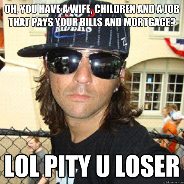 oh, you have a wife, children and a job that pays your bills and mortgage? lol pity u loser   