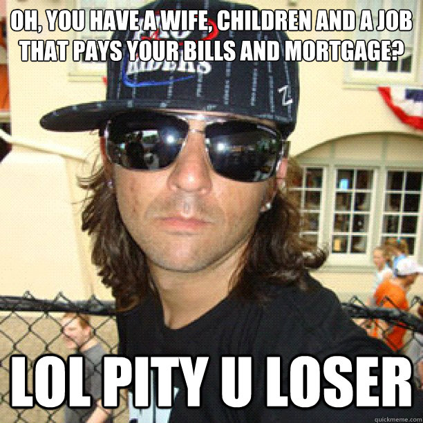 oh, you have a wife, children and a job that pays your bills and mortgage? lol pity u loser   catfish