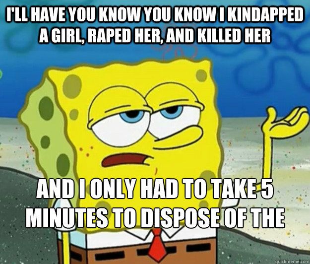 I'll have you know you know i kindapped a girl, raped her, and killed her and i only had to take 5 minutes to dispose of the body by feeding it to my cat - I'll have you know you know i kindapped a girl, raped her, and killed her and i only had to take 5 minutes to dispose of the body by feeding it to my cat  Tough Spongebob