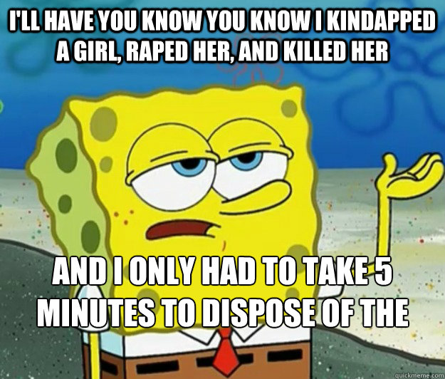 I'll have you know you know i kindapped a girl, raped her, and killed her and i only had to take 5 minutes to dispose of the body by feeding it to my cat  Tough Spongebob