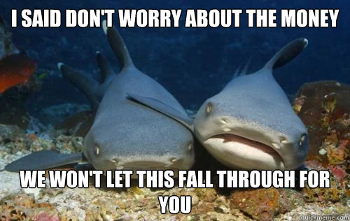 i said don't worry about the money we won't let this fall through for you  Compassionate Shark Friend