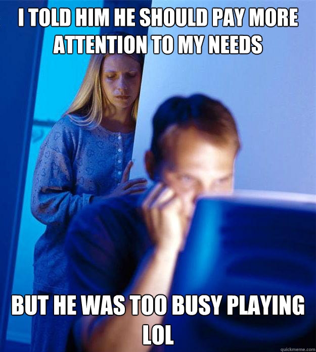 I told him he should pay more attention to my needs but he was too busy playing LOL  Redditors Wife