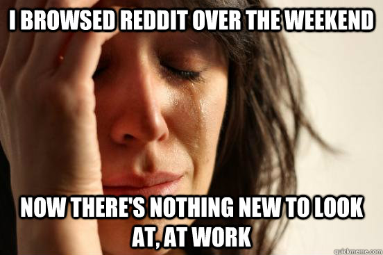 i browsed reddit over the weekend now there's nothing new to look at, at work  First World Problems