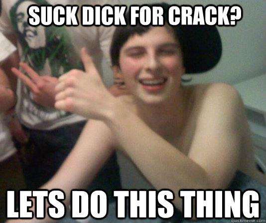 Suck dick for crack? lets do this thing   
