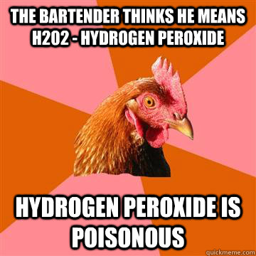 THE BARTENDER THINKS HE MEANS H202 - HYDROGEN PEROXIDE HYDROGEN PEROXIDE IS POISONOUS  Anti-Joke Chicken