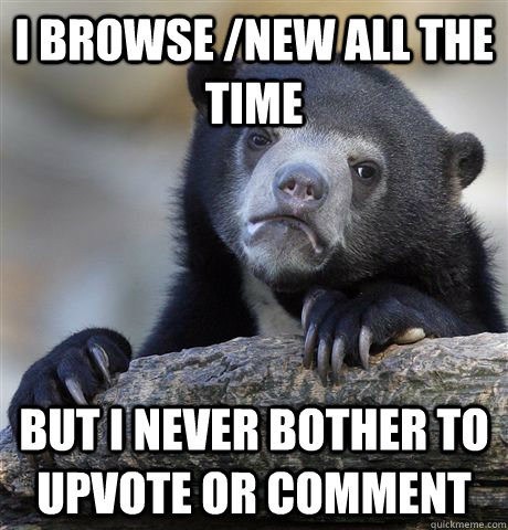 I browse /new all the time but i never bother to upvote or comment  Confession Bear