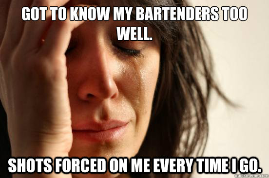 Got to know my bartenders too well. Shots forced on me every time I go.  First World Problems