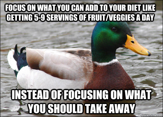 Focus on what you can add to your diet like getting 5-9 servings of fruit/veggies a day instead of focusing on what you should take away  Actual Advice Mallard