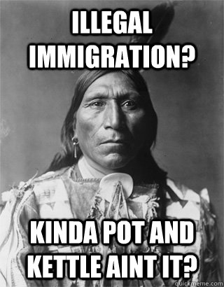 Illegal Immigration? Kinda pot and kettle aint it? - Illegal Immigration? Kinda pot and kettle aint it?  NATIVE AMERICAN