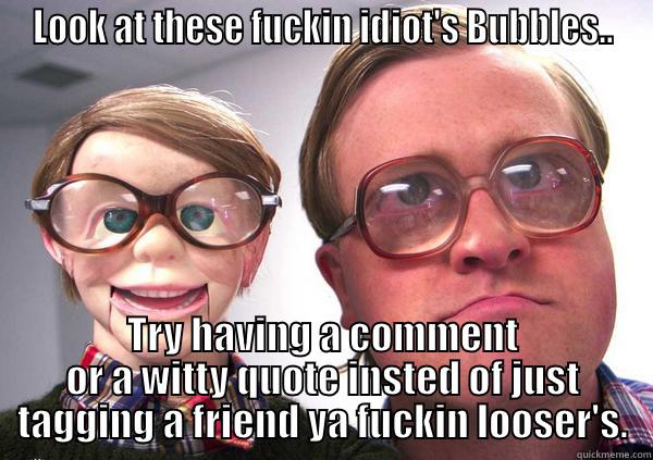 LOOK AT THESE FUCKIN IDIOT'S BUBBLES.. TRY HAVING A COMMENT OR A WITTY QUOTE INSTED OF JUST TAGGING A FRIEND YA FUCKIN LOOSER'S. Misc