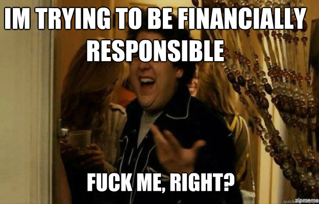 Im trying to be financially responsible FUCK ME, RIGHT?  fuck me right