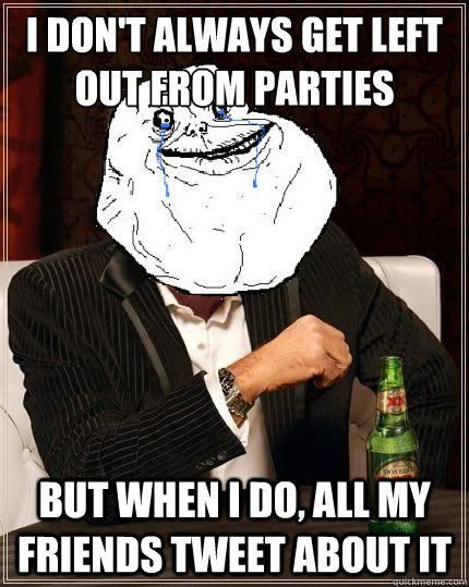 I don't always get left out from parties but when i do, all my friends tweet about it   Most Forever Alone In The World