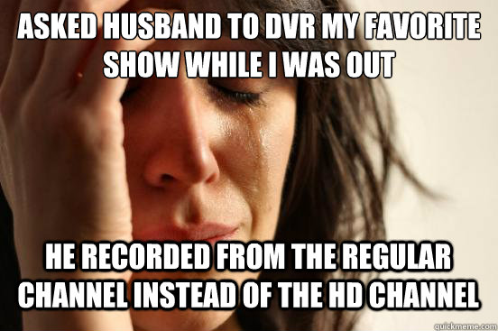 asked husband to dvr my favorite show while i was out
 he recorded from the regular channel instead of the hd channel  First World Problems