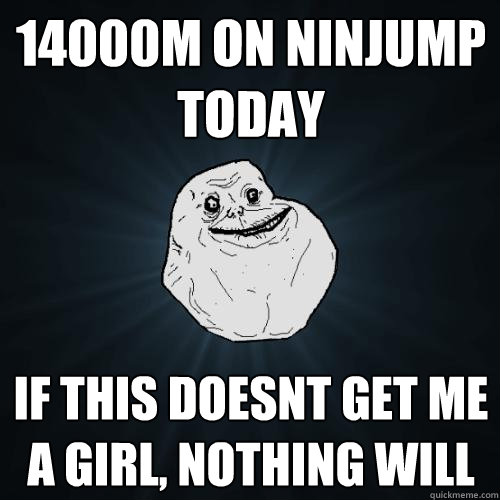 14000M on ninjump today if this doesnt get me a girl, nothing will  Forever Alone