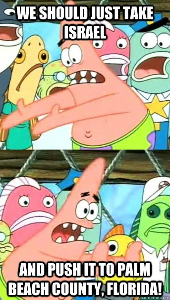 we should just take israel and push it to palm beach county, florida! - we should just take israel and push it to palm beach county, florida!  Push it somewhere else Patrick