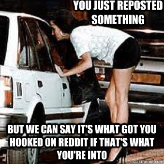 You just reposted something But we can say it's what got you hooked on reddit if that's what you're into  Straight Hooker