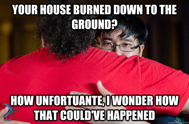 Your house burned down to the ground? How unfortuante, I wonder how that could've happened  