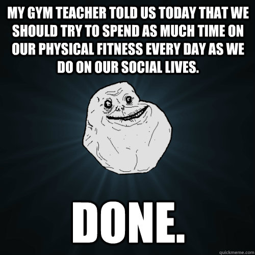 My gym teacher told us today that we should try to spend as much time on our physical fitness every day as we do on our social lives. Done.  Forever Alone