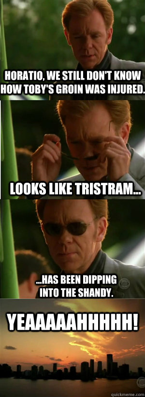Horatio, we still don't know how Toby's groin was injured. Looks like Tristram... ...has been dipping into the shandy. YEAAAAAHHHHH!  CSI Miami Style