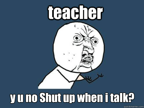 teacher y u no Shut up when i talk?  Y U No
