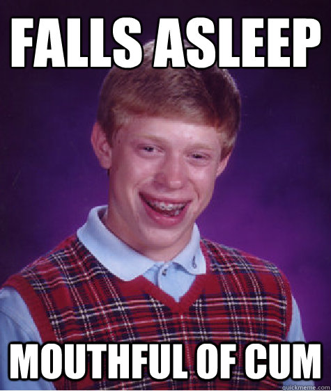 Falls asleep
 Mouthful of cum  Bad Luck Brian