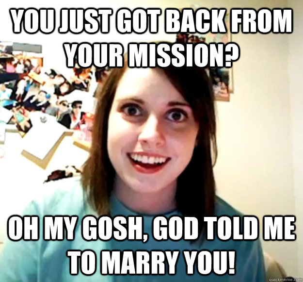 You just got back from your mission? Oh my gosh, god told me to marry you!  Overly Attached Girlfriend