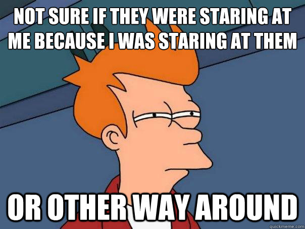 Not sure if they were staring at me because I was staring at them or other way around - Not sure if they were staring at me because I was staring at them or other way around  Futurama Fry