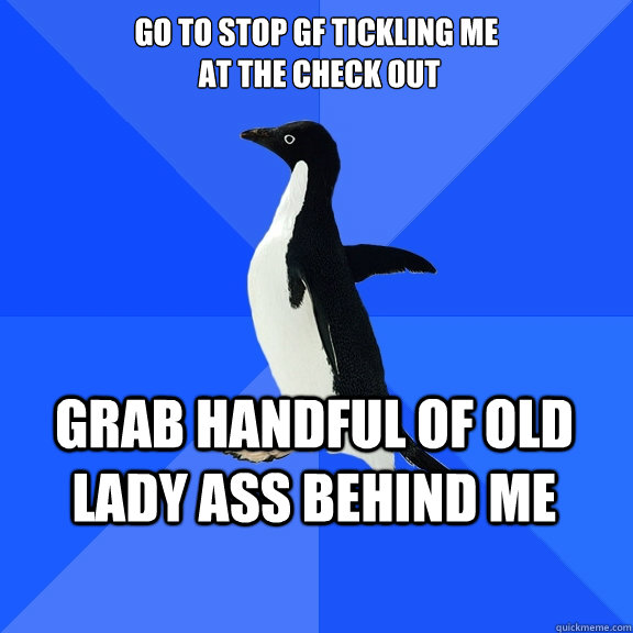 go to stop gf tickling me
 at the check out Grab handful of old lady ass behind me    Socially Awkward Penguin
